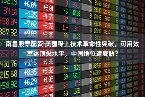 南昌股票配资 美国稀土技术革命性突破，可用效率达顶尖水平，中国地位遭威胁？