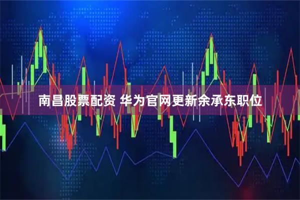 南昌股票配资 华为官网更新余承东职位