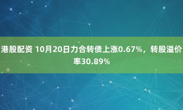 港股配资 10月20日力合转债上涨0.67%，转股溢价率30.89%