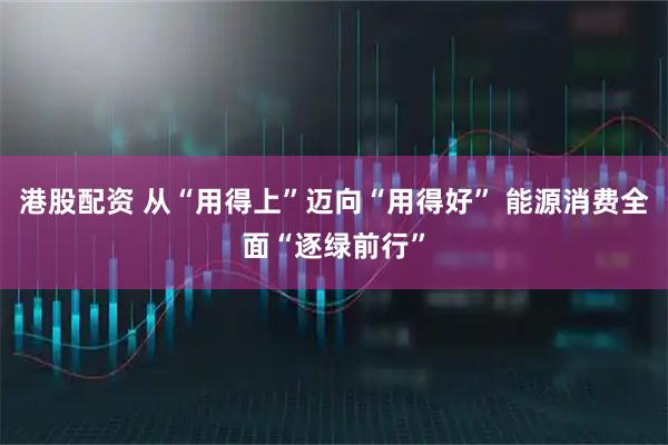 港股配资 从“用得上”迈向“用得好” 能源消费全面“逐绿前行”
