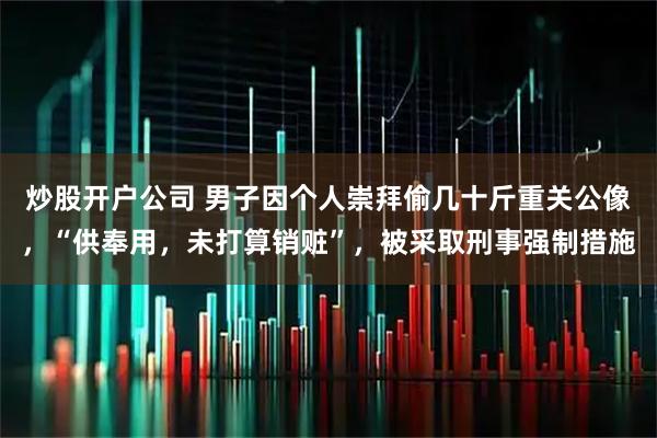 炒股开户公司 男子因个人崇拜偷几十斤重关公像，“供奉用，未打算销赃”，被采取刑事强制措施