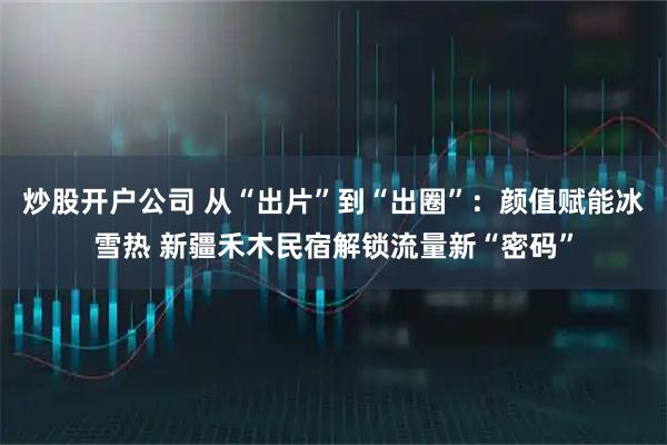 炒股开户公司 从“出片”到“出圈”：颜值赋能冰雪热 新疆禾木民宿解锁流量新“密码”
