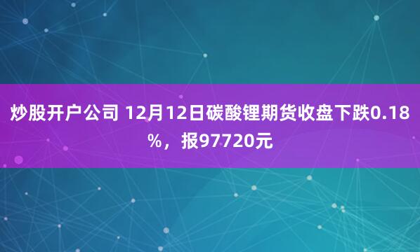 炒股开户公司 12月12日碳酸锂期货收盘下跌0.18%，报97720元