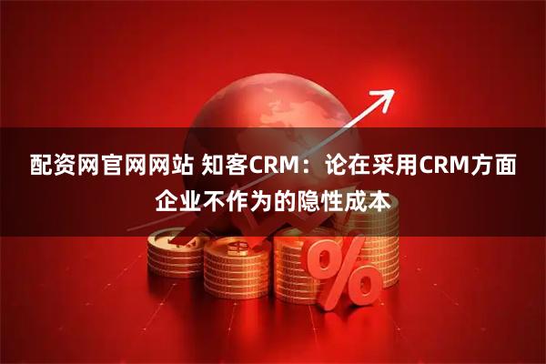 配资网官网网站 知客CRM：论在采用CRM方面企业不作为的隐性成本