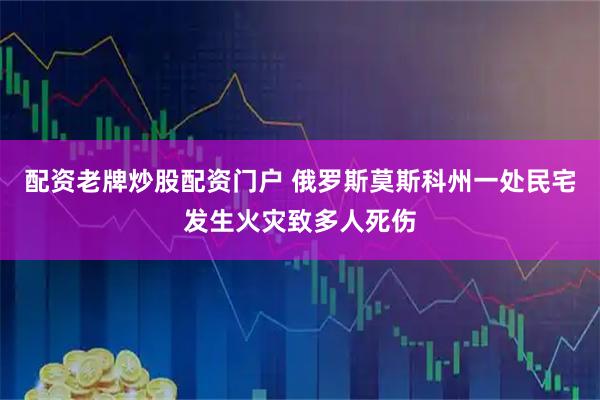 配资老牌炒股配资门户 俄罗斯莫斯科州一处民宅发生火灾致多人死伤