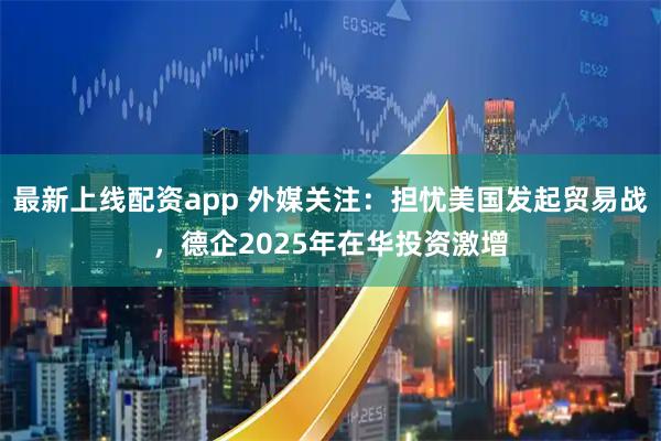 最新上线配资app 外媒关注：担忧美国发起贸易战，德企2025年在华投资激增