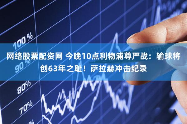 网络股票配资网 今晚10点利物浦尊严战：输球将创63年之耻！萨拉赫冲击纪录