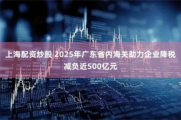 上海配资炒股 2025年广东省内海关助力企业降税减负近500亿元