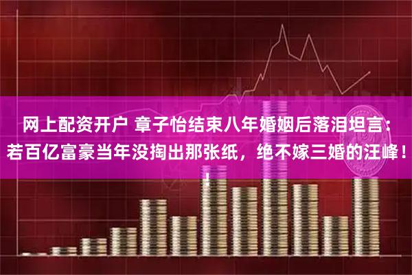 网上配资开户 章子怡结束八年婚姻后落泪坦言：若百亿富豪当年没掏出那张纸，绝不嫁三婚的汪峰！