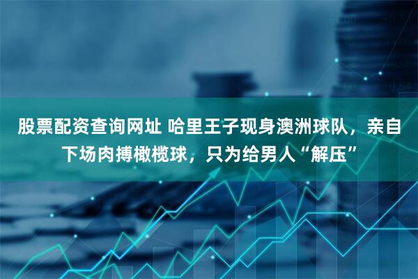 股票配资查询网址 哈里王子现身澳洲球队，亲自下场肉搏橄榄球，只为给男人“解压”