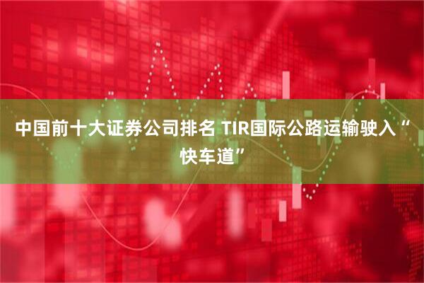 中国前十大证券公司排名 TIR国际公路运输驶入“快车道”